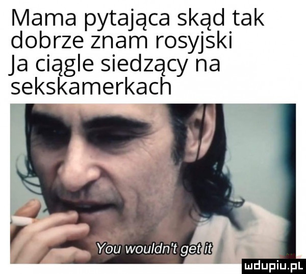 mama pytająca skąd tak dobrze znam rosyjski ja ciągle siedzący na sekskamerkach v vouldgn t gemm i
