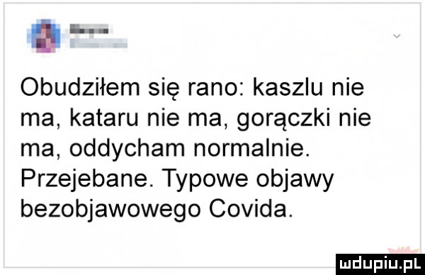 a r obudziłem się rano kaszlu nie ma kataru nie ma gorączki nie ma oddycham normalnie. przejebane. typowe objawy bezobjawowego covida. ludu iu. l