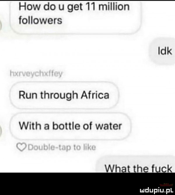 hiw do u get    million followers idk run through africa with a bottle of wader whit tee fiok