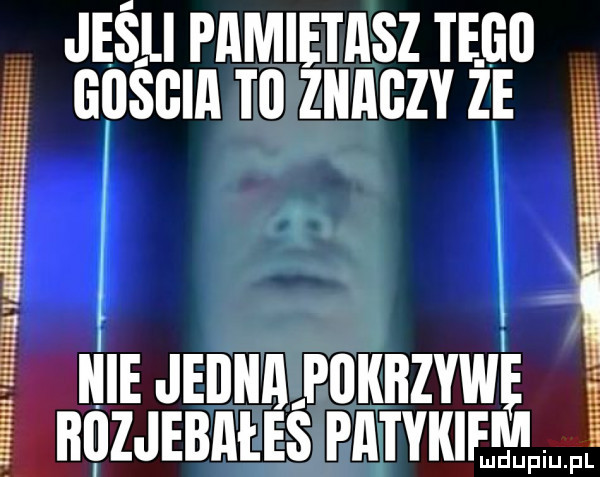 jeśli pamietasz tego gościa to ziiagzy ze. kie jedna apaititzywę itazjebałes pkitykiem uff iu fl