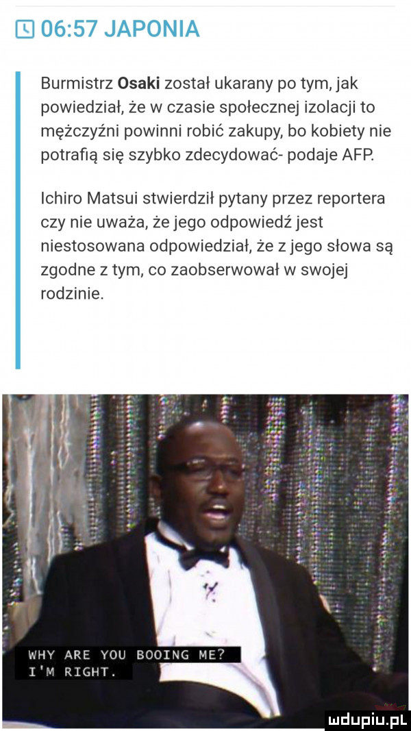 burmistrz osaki został ukarany po tym jak powiedział ze w czasie społecznej izolacji to mężczyźni powinni robić zakupy bo kobiety nie potrafią się szybko zdecydowaćf podaje afp. ichiro matsui stwierdził pytany przez reportera czy nie uważa żejego odpowiedź jest niestosowane odpowiedział że złego słowa są zgodne z tym co zaobserwował w swojej rodzinie. booxng mee