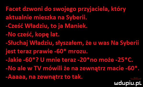 facet dzwoni do swojego przyjaciela który aktualnie mieszka na syberii. cześć władziu to ja maniek. no cześć kopę ikt. słuchaj władziu słyszałem że u was na syberii jest teraz prawie    mrozu. jakie    u mnie teraz    no może    c. no ale w tv mówili że na zewnątrz macie   . aaaaa na zewnątrz to tak