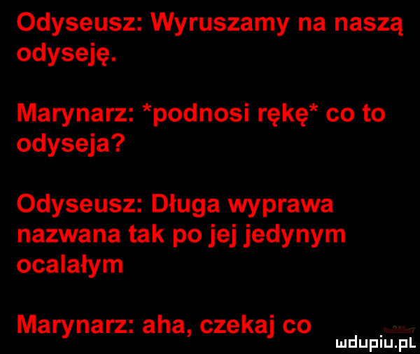 odyseusz wyruszamy na naszą odyseję. marynarz podnosi rękę co to odyseja odyseusz długa wyprawa nazwana tak po jej jedynym ocalałym marynarz aha czekaj co mduplu pl