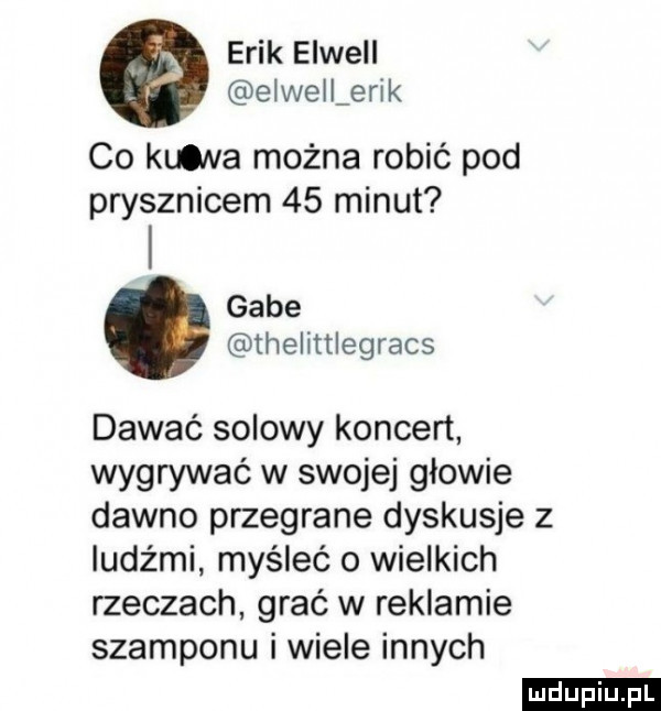 erik elwell elwellerik co kuolva można robić pod prysznicem    minut gabe thelittlegracs dawać solowy koncert wygrywać w swojej głowie dawno przegrane dyskusje z ludźmi myśleć o wielkich rzeczach grać w reklamie szamponu i wiele innych ludu iu. l