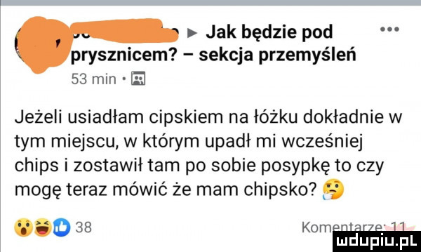 jak będzie pod prysznicem sekcja przemyśleń    mm el jeżeli usiadłam cipskiem na łóżku dokładnie w tym miejscu w którym upadł mi wcześniej chips i zostawił tam po sobie posypkę to czy mogę teraz mówić że mam chijsko    k u. o w