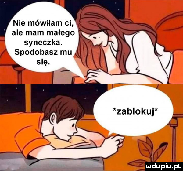 nie mówiłam ci ale mam małego syneczka. spodobasz mu sue. jl ludupiupl
