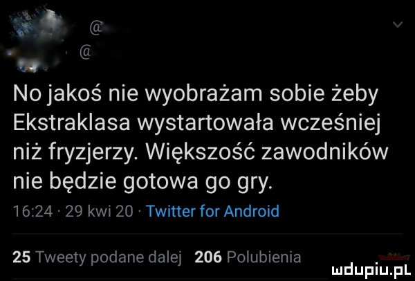 n. abakankami d w no jakoś nie wyobrażam sobie żeby ekstraklasa wystartowała wcześniej niż fryzjerzy. większość zawodników nie będzie gotowa go gry.          kwi    twitter for android    tweety podane dalby     poiubiema mduplu pl