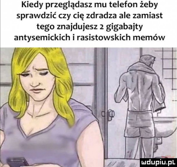 kiedy przeglądasz mu telefon żeby sprawdzić czy cię zdradza ale zamiast tego znajdujesz z gigabajty antysemickich i rasistowskich memów