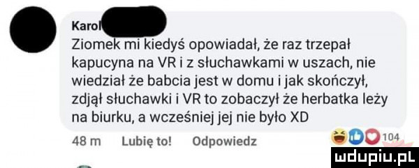 ziole mi kiedyś opowiadał że raz trzepli kapucyna na vr i z słuchawkami w uszach nie wiedzial że babcia jest w domu imak skończył zdjąi słuchawki i vr to zobaczył że herbatka leży na biurku. a wcześniej jej nie było xd   m lublelo odpowiedz