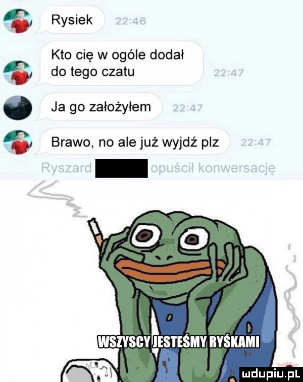 i    it rysiek kto cię w ogóle dodał do tego czatu ja go założyłem brawo no ale już wyjdź paz
