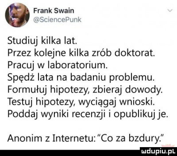 frank swann sacntepunk studiuj kilka lat. przez kolejne kilka zrób doktorat. pracuj w laboratorium. spędź iata na badaniu problemu. formułuj hipotezy zbieraj dowody testuj hipotezy wyciągaj wnioski. poddaj wyniki recenzji i opublikuj je. anonim  . internetu co za bzdury