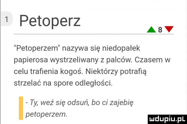 petoperz a petoperzem nazywa się niedopałek papierosa wystrzeliwany z palców czasem w celu traﬁenia kogoś niektórzy potrafią strzelać na spore odległości. i ty weź się odsuń bo ci zajebię petoperzem