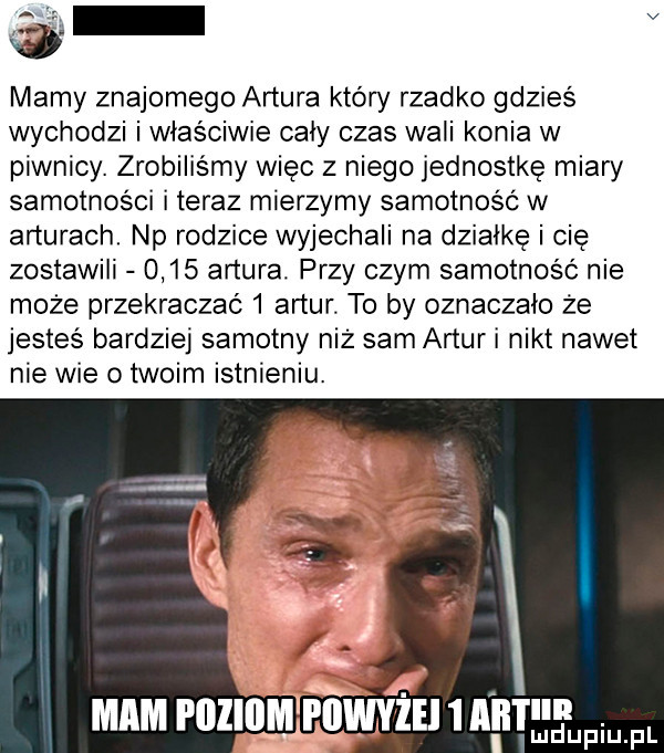 v mamy znajomego artura który rzadko gdzieś wychodzi i właściwie caly czas wali konia w piwnicy. zrobiliśmy więc z niego jednostkę miary samotności i teraz mierzymy samotność w arturach. np rodzice wyjechali na dzialke i cię zostawili      artura. przy czym samotność nie może przekraczać   artur. to by oznaczalo że jesteś bardziej samotny niż sam artur i nikt nawet nie wie o twoim istnieniu.  . mam poziom i iiwyiei   aft