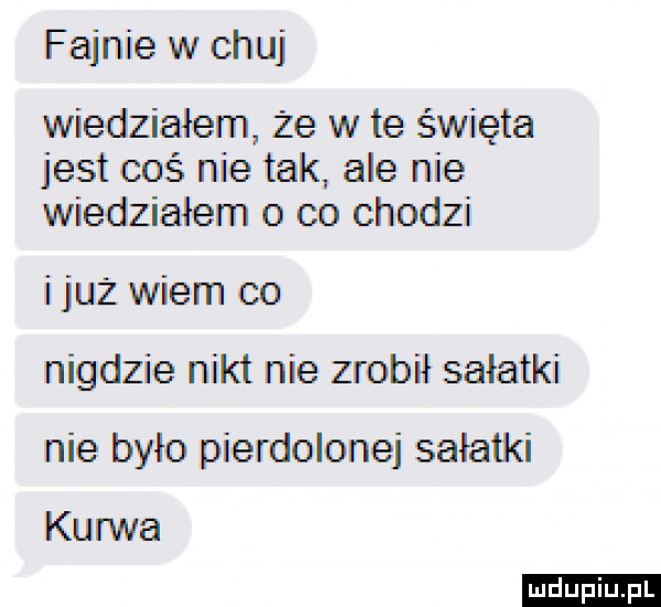 fajnie w chuj wiedziałem że w te święta jest coś nie tak ale nie wiedziałem o co chodzi i już wiem co nigdzie nikt nie zrobił sałatki nie było pierdolone salatki kurwa