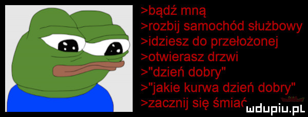 bądź mną rozbij samochód służbowy idziesz do przełożonej otvvierasz drzwi dzień dobry jakie kurwa dzień dobry zacznij się śmiaćmdupiu fl