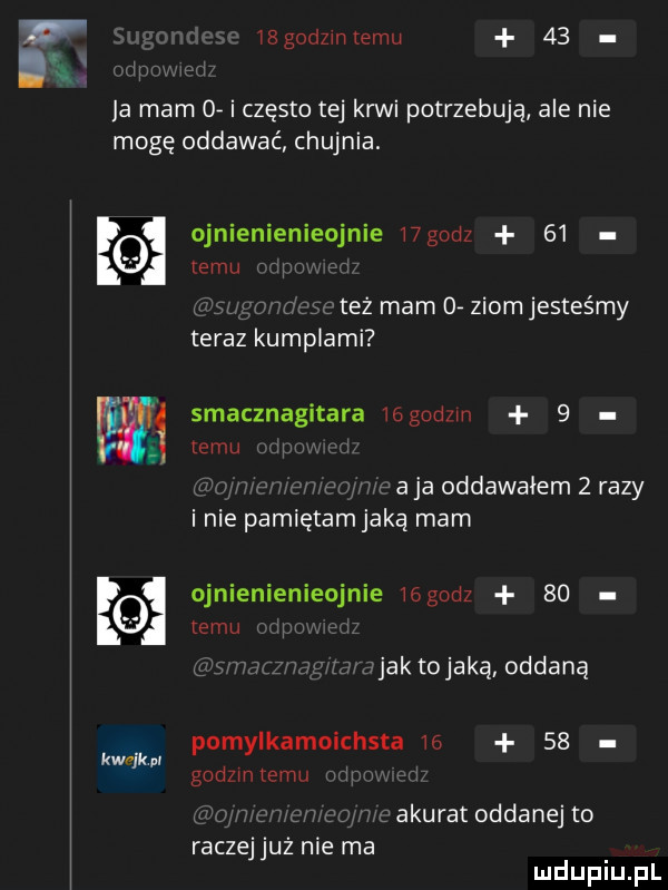 ibgodziniemu    a mam   i często tej krwi potrzebują ale nie mogę oddawać chujnia. ojnienienieojnie wgodz      w też mam o. ziom jesteśmy teraz kumplami smacznagitara iegodzm   e emu l i w a ja oddawałem   razy inie pamiętamjaką mam ojnienienieojnie iógodz      temu i jak tomaką oddaną k w pomylkamo hita       kwrikp godzin temu r c akurat oddanej to raczejjuż nie ma