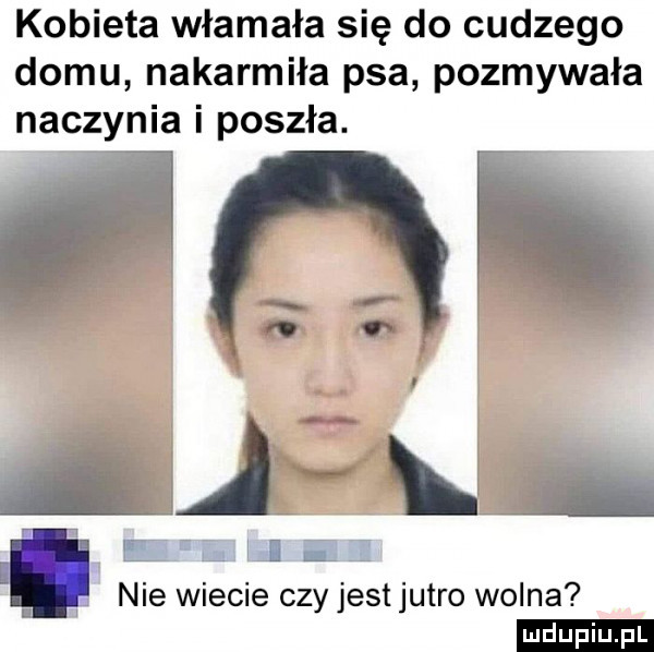 kobieta włamała się do cudzego domu nakarmiła psa pozmywała naczynia i poszła.     a lil e m ij e a nie wiecie czy jestjutro wolna ludu iu. l