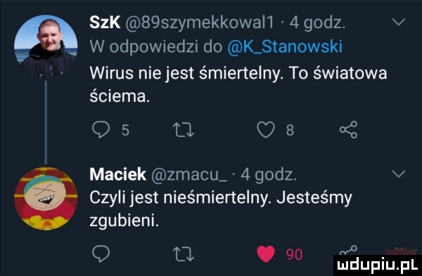 a   k   szymekk wali   godz. v w odpowiedzi do k stanowski wirus niejest śmiertelny. to światowa ściema. os a us z maciek zmacu   godz. v czyli jest nieśmiertelny. jesteśmy zgubieni. ł