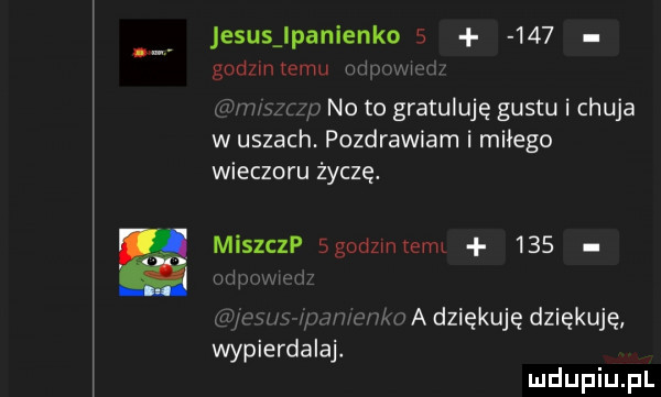 jesustanienkos     gudzmtemu. no to gratuluję gustuichuja w uszach. pozdrawiam i miłego wieczoru życzę. miszczp sgodzmtevm     adziękuję dziękuję wypierdalaj