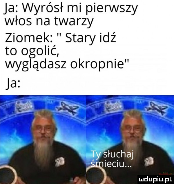 ja wyrósł mi pierwszy włos na twarzy ziomek stary idź to ogolić wyglądasz okropnie