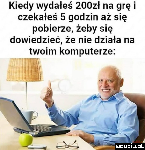 kiedy wydałeś     ł na grę i czekałeś   godzin aż się pobierze żeby się dowiedzieć że nie działa na twoim komputerze