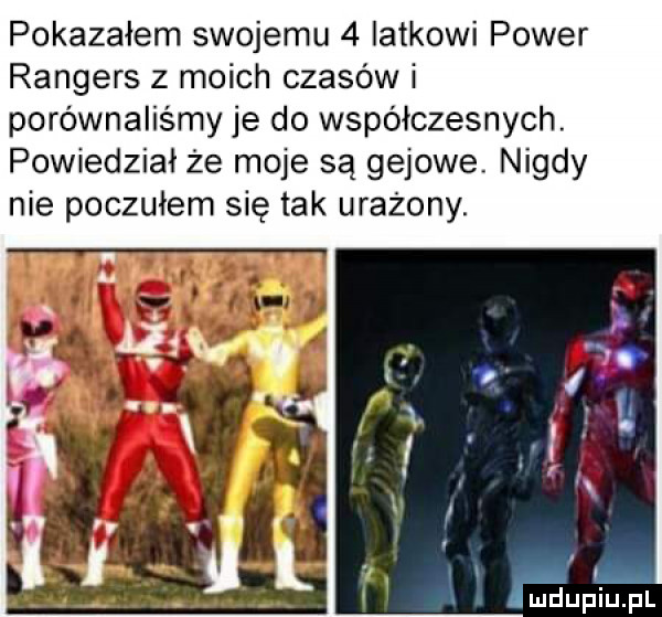 pokazałem swojemu   latkowi power rangers z moich czasów i porównaliśmy je do współczesnych. powiedział że moje są gajowe. nigdy nie poczułem się tak urażony