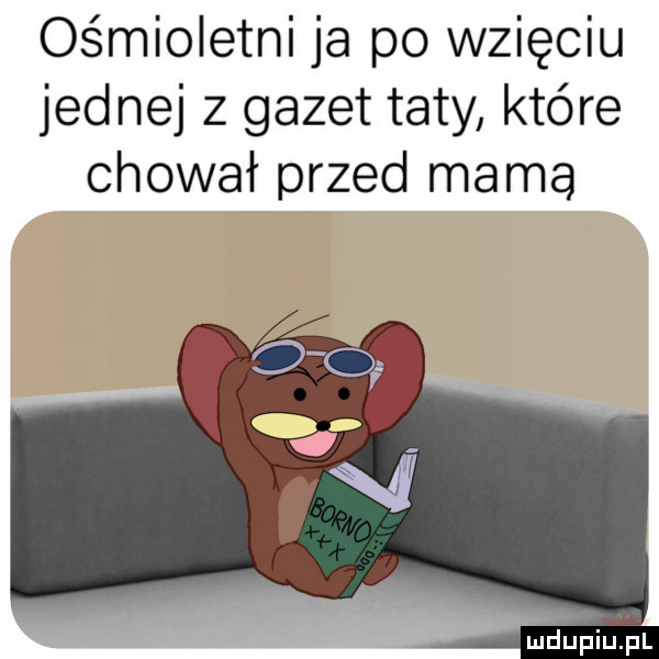 ośmioletni ja po wzięciu jednej z gazet taty które chował przed mama