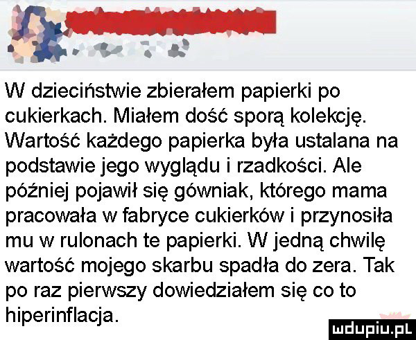 i i. w dzieciństwie zbierałem papierki po cukierkach. miałem dość sporą kolekcję. wartość każdego papierka była ustalana na podstawie jego wyglądu i rzadkości. abe później pojawił się górniak którego mama pracowała w fabryce cukierków i przynosiła mu w rulonach te papierki. w jedną chwilę wartość mojego skarbu spadła do zera. tak po raz pierwszy dowiedziałem się co to hlperlnflacja