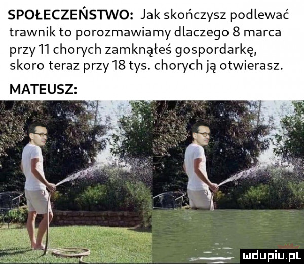 społeczeństwo jak skończysz podlewać trawnik to porozmawiamy dlaczego   marca przy l chowch zamknąłeś gospordarkę skoro teraz przy    tys. chorych ją otwierasz. mateusz