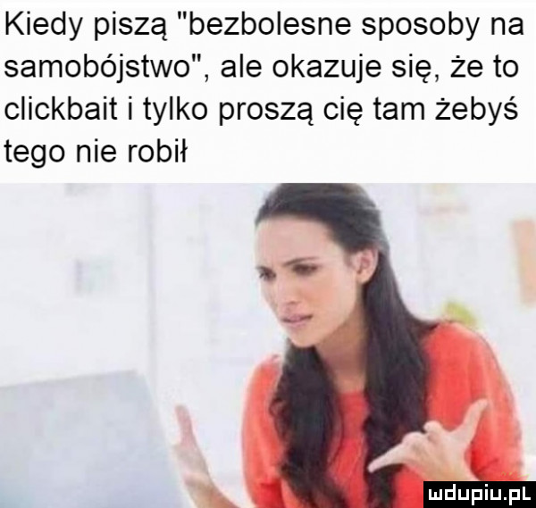 kiedy piszą bezbolesne sposoby na samobójstwo ale okazuje się że to clickbait i tylko proszą cię tam żebyś tego nie robił d mhupiupl