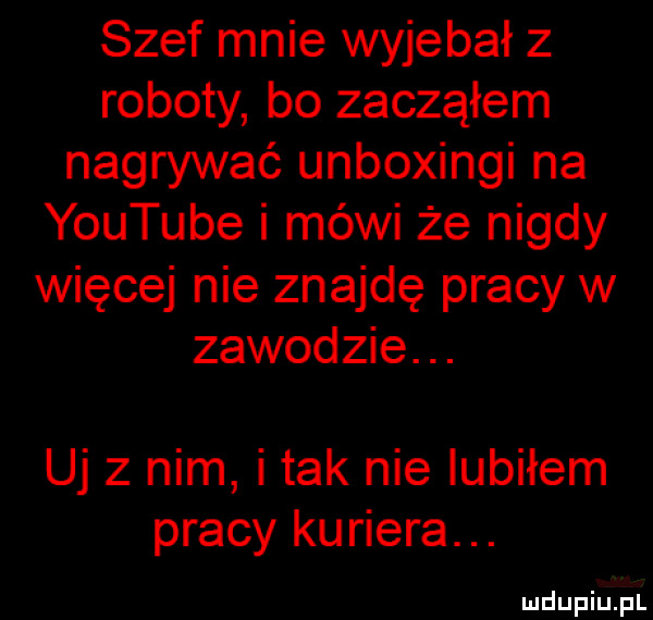 szef mnie wyjebał z roboty bo zacząłem nagrywać unboxingi na youtube i mówi że nigdy więcej nie znajdę pracy w zawodzie. uj z nim i tak nie lubiłem pracy kuriera