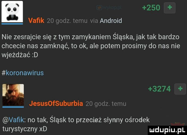 vaflk xw u w j w android nie zesrajcie się złym zamykaniem śląska ak tak bardzo chcecie nas zamknąć to ok ale potem prosimy do nas nie wjeżdżać d koronawirus i i      jesusofsuburbia vaflk no tak śląsk to przecież słynny ośrodek turystyczny xd