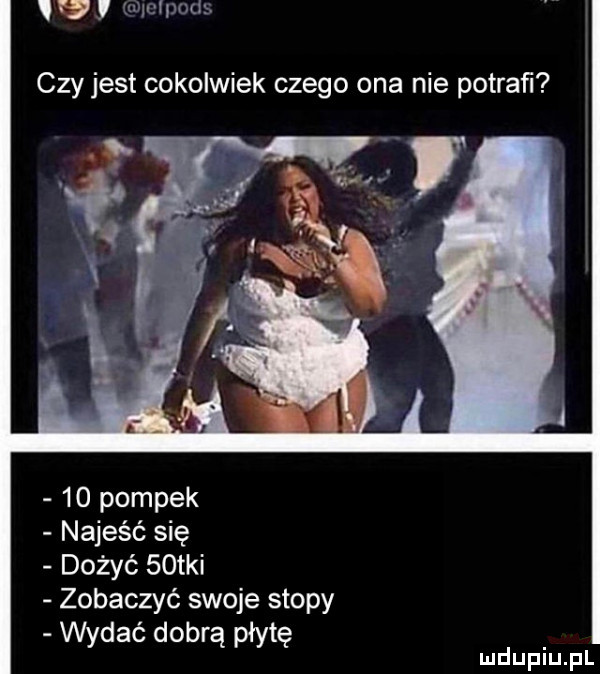 w u mam czy jest cokolwiek czego ona nie potraﬁ    pompek najeść się dożyć   tai zobaczyć swoje stopy wydać dobrą płytę