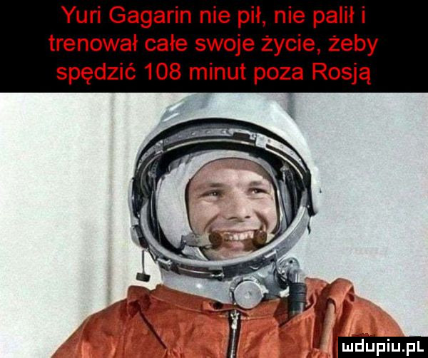 yuri gagarin nie pił. nie palił i trenował całe swoje życie żeby spędzić     minut poza rosją