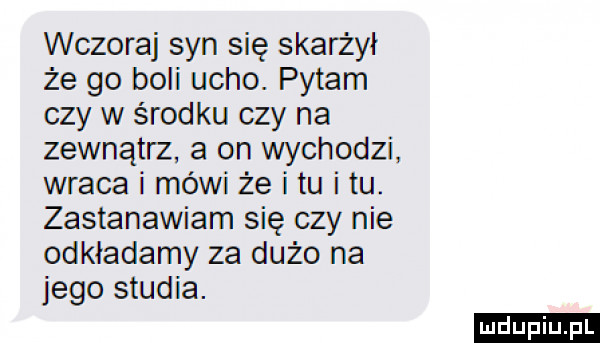 wczoraj syn się skarżył że go boli ucho. pytam czy w środku czy na zewnątrz a on wychodzi wraca i mówi że i tu i tu. zastanawiam się czy nie odkładamy za dużo na jego studia. ludu iu. l