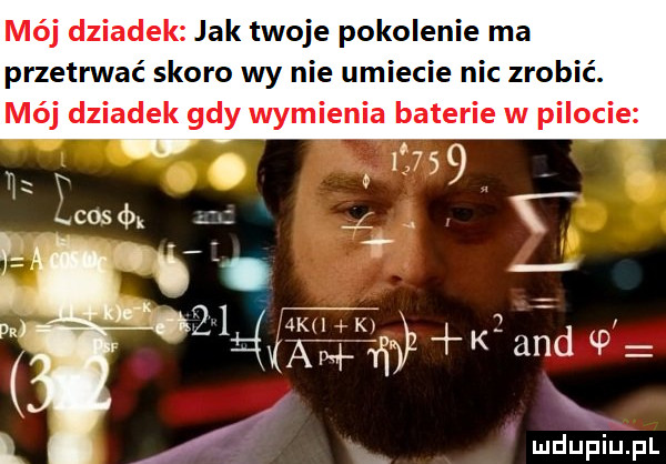 mój dziadek jak twoje pokolenie ma przetrwać skoro wy nie umiecie nic zrobić. mój dziadek gdy wymienia baterie w pilocie