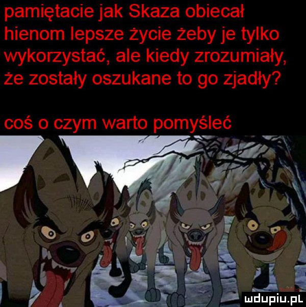 pamiętacie jak skaza obiecał hienom lepsze życie żeby je tylko wykorzystać ale kiedy zrozumiały że zostały oszukane to go zjadły coś o czym warto pomyśleć