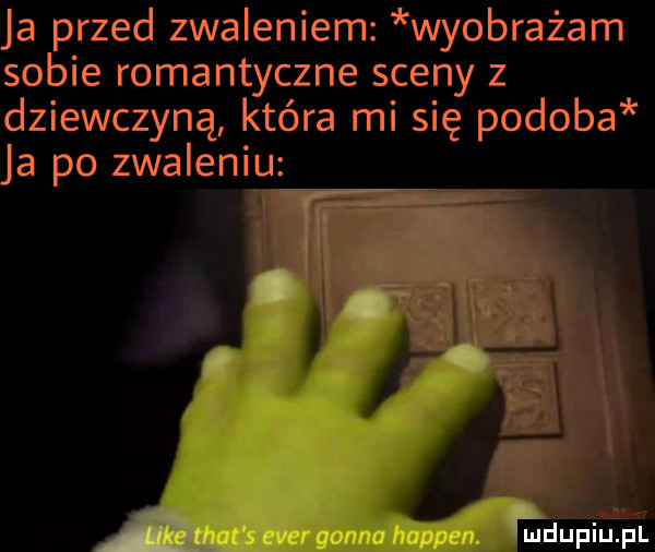 ja przed zwaleniem wyobrażam sobie romantyczne sceny z dziewczyną która mi się podoba ja po zwaleniu mdupiuﬁ l