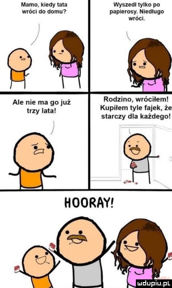 mama kiedy ma wyszedł tylko po wróci do domu papierosy niedługo wróci rodzino. wróciłem kupiłem tyle fajek że starczy dla każdego ale nie ma go już trzy iata iu pl