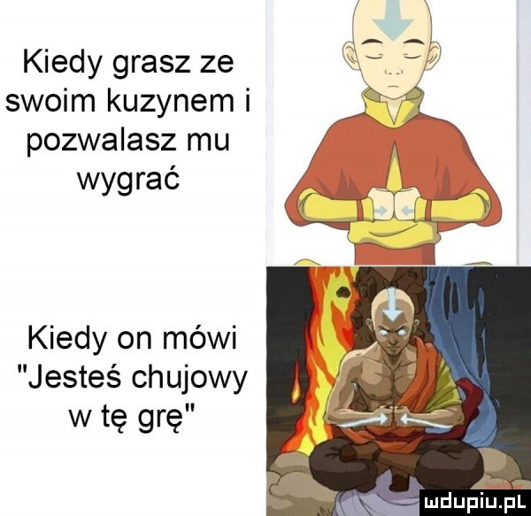 kiedy grasz ze swoim kuzynem i pozwalasz mu wygrać kiedy on mówi jesteś chujowy w tę grę