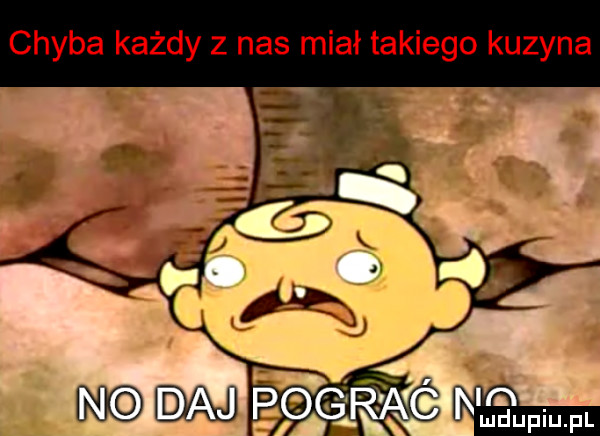 chyba każdy z nas miał takiego kuzyna