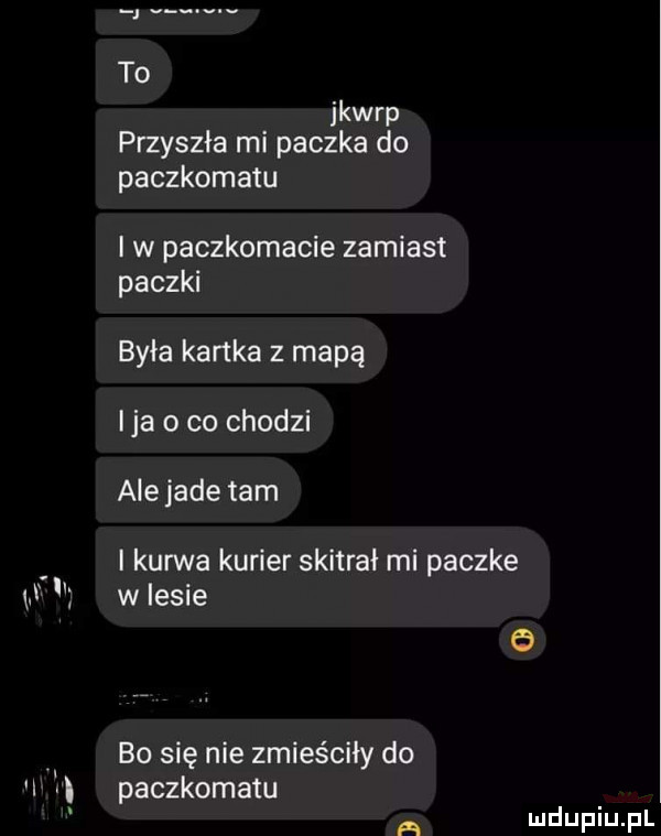 jkwrp przyszła mi paczka do paczkomatu w paczkomacie zamiast paczki była kartka z mapą ica o co chodzi ale jade tam i kurwa kurier skitrai mi paczke w lesie bo się nie zmieściły do paczkomatu a