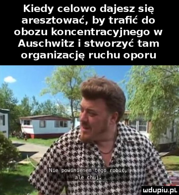 kiedy celowo dajesz się aresztować. by trafić do obozu koncentracyjnego w auschwitz i stworzyć tam organizację ruchu oporu i ie powinienem tego robić qv ale chuj. abakankami wył k vkęqqq   magm