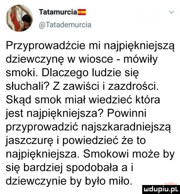 tatamurcia tatademurcia przyprowadźcie mi najpiękniejszą dziewczynę w wiosce mówiły smoki. dlaczego ludzie się słuchali z zawiści i zazdrości. skąd smok miał wiedzieć która jest najpiękniejsza powinni przyprowadzić najszkaradniejszą jaszczurę i powiedzieć że to najpiękniejsza. smokowi może by się bardziej spodobała a i dziewczynie by było miło