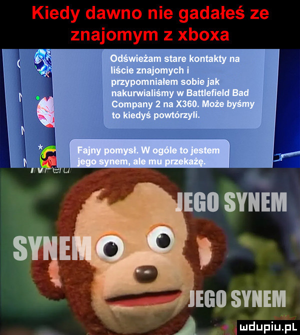 kiedy dawno nie gadałeś ze znajomym z xboxa odświeżam stare kontakty na liście znajomych i i przypomniałem sobie jak j x i nakumiallśmy w battleﬁeld bad i i company   na x   . może byśmy i to kiedyś powtórzyli. i i i as i iv lf ll elin synem l elii synem v mdupiupl