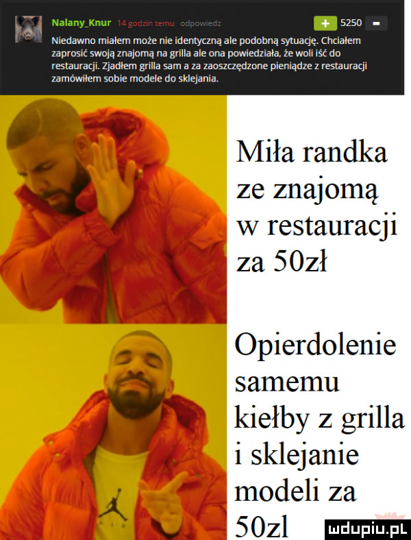 . niedawno m nem moze mai antyczną ale podobną syxuaqę. chcialem zaprosić swoją znajomą na sriua ale nba powiedziala. ze wuii iść do restauvaql. zjadłem gana sam a u zanszuędznne plenlądze z restauracp zamawilem scam manele do sklejania miła randka. d ze znajomą w restauracji ą za   zł opierdolenie samemu kisłby z grilla i sklejanie modeli za