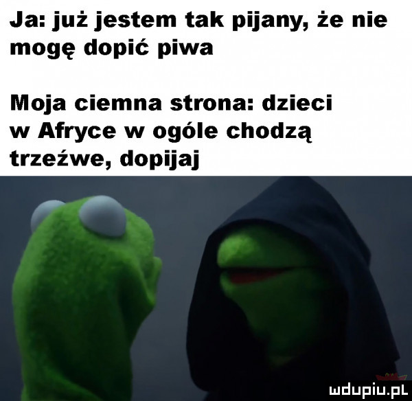 ja już jestem tak pijany że nie mogę dopić piwa moja ciemna strona dzieci w afryce w ogóle chodzą trzeźwe dopijaj