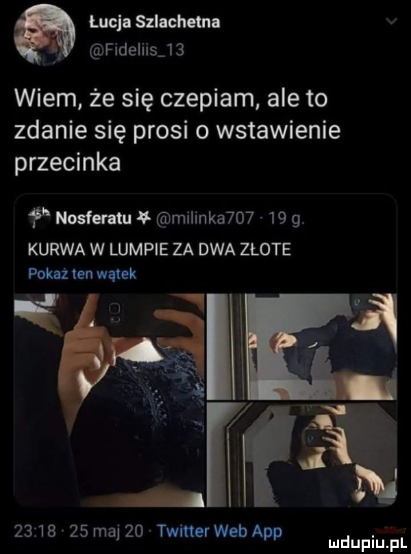 łucja szlachara fideliis    wiem że się czepiam ale to zdanie się prosi o wstawienie przecinka nosferatu malinka       kurwa w lumpie za dwa złote pokaż ten wątek i          maj    twitter web aap