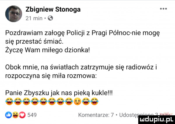 zbigniew stonoga     mm pozdrawiam załogę policji z pragi północ nie mogę się przestać śmiać. życzę wam miłego dzionka obok mnie na światłach zatrzymuje się radiowóz i rozpoczyna się miła rozmowa panie zbyszku jak nas pieką kukle óóóóśóóó óó         komentarze   udosię