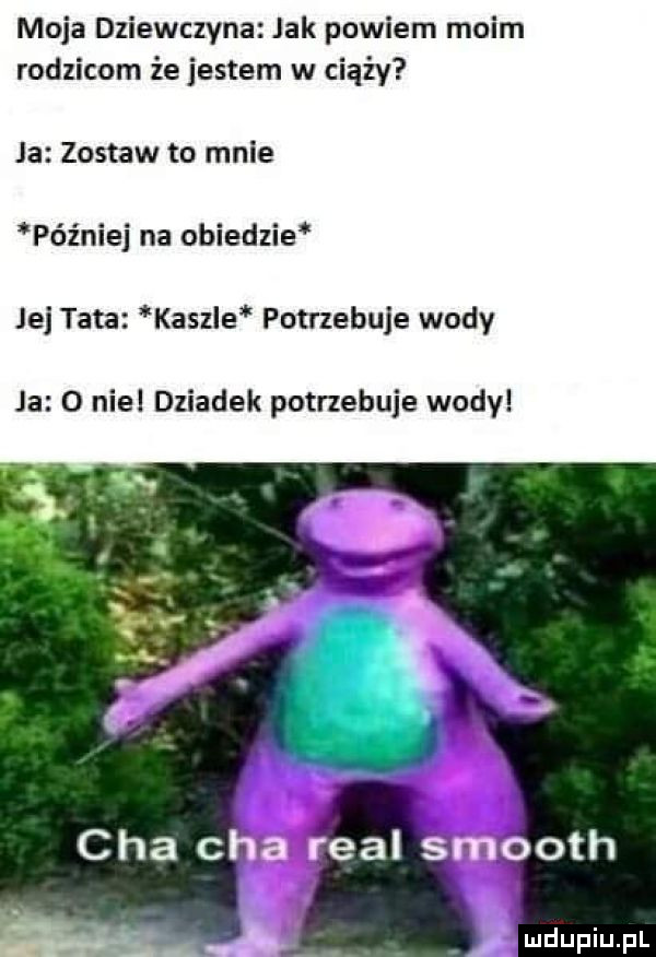 moja dziewczyna jak powiem moim rodzicom że jestem w ciąży ja zostaw to mnie później na obiedzie jej tata kaszle potrzebuje wody ja   noel dziadek potrzebuje wody